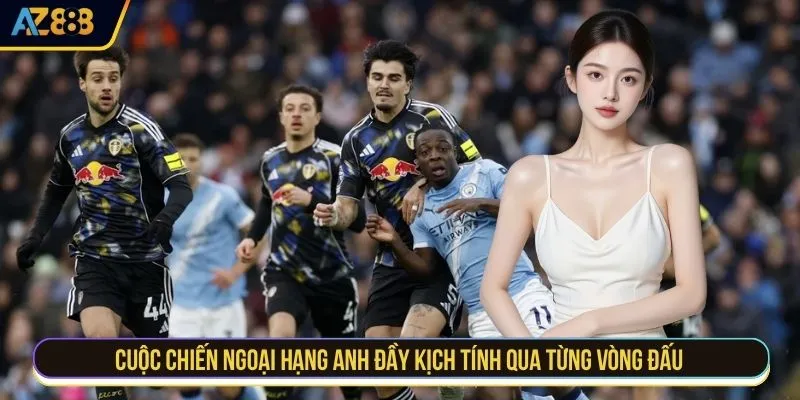 Cuộc chiến ngoại hạng Anh đầy kịch tính qua từng vòng đấu 